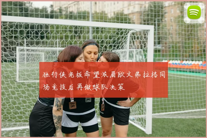 独行侠老板希望浓眉欧文弗拉格同场竞技后再做球队决策