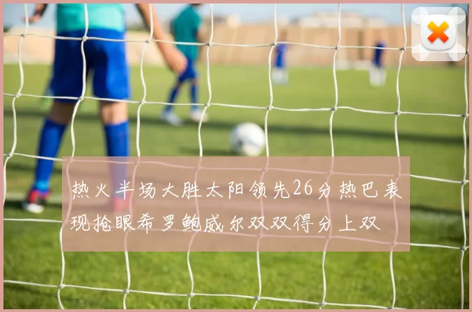 热火半场大胜太阳领先26分热巴表现抢眼希罗鲍威尔双双得分上双