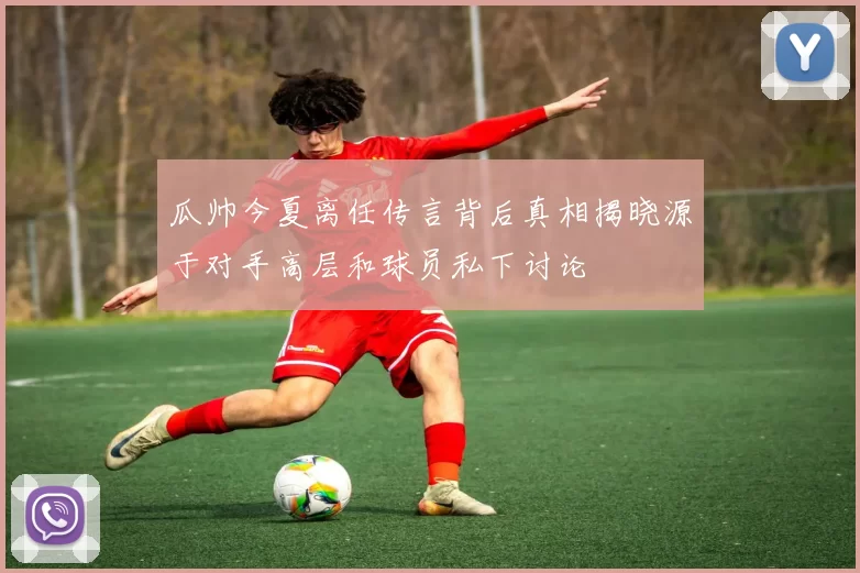 瓜帅今夏离任传言背后真相揭晓源于对手高层和球员私下讨论