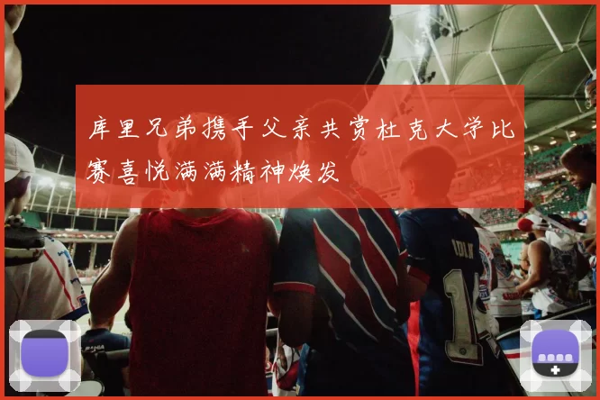 库里兄弟携手父亲共赏杜克大学比赛喜悦满满精神焕发
