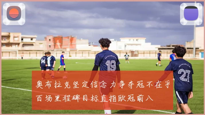 奥布拉克坚定信念力争夺冠不在乎百场里程碑目标直指欧冠前八