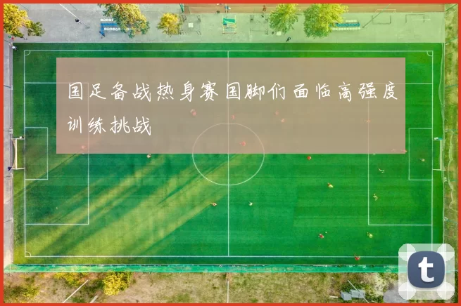 国足备战热身赛国脚们面临高强度训练挑战