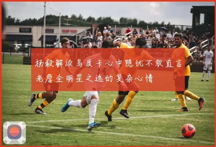 杨毅解读乌度卡心中隐忧不敢直言老詹全明星之选的复杂心情