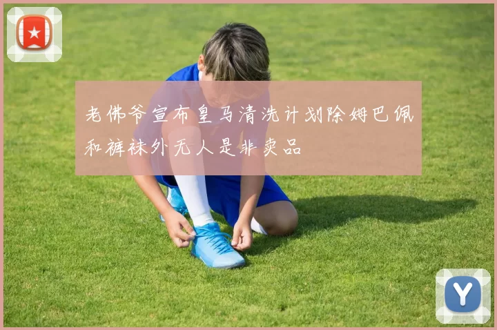 老佛爷宣布皇马清洗计划除姆巴佩和裤袜外无人是非卖品