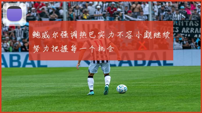 鲍威尔强调热巴实力不容小觑继续努力把握每一个机会